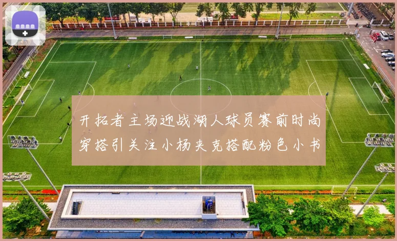 开拓者主场迎战湖人球员赛前时尚穿搭引关注小杨夹克搭配粉色小书包