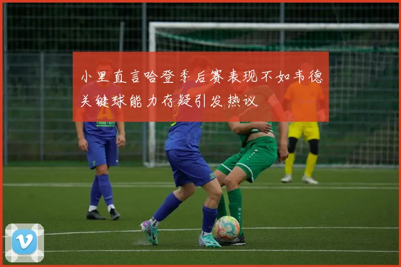 小里直言哈登季后赛表现不如韦德关键球能力存疑引发热议