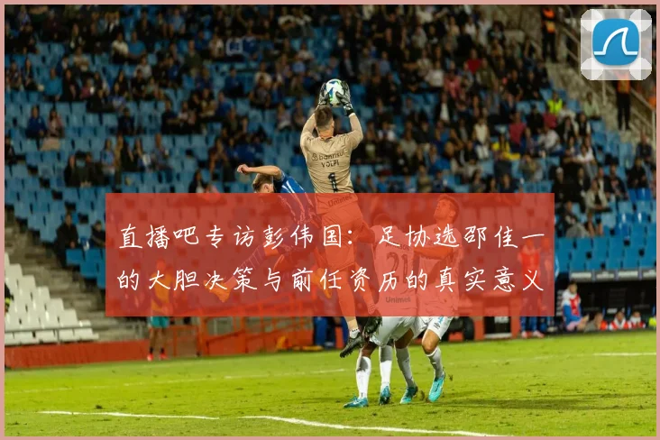直播吧专访彭伟国：足协选邵佳一的大胆决策与前任资历的真实意义