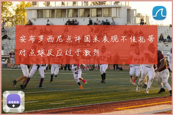 安布罗西尼点评国米表现不佳孔蒂对点球反应过于激烈