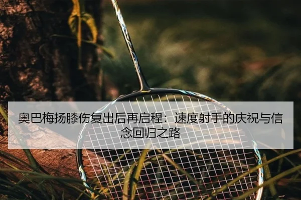 奥巴梅扬膝伤复出后再启程：速度射手的庆祝与信念回归之路 | xingkong
