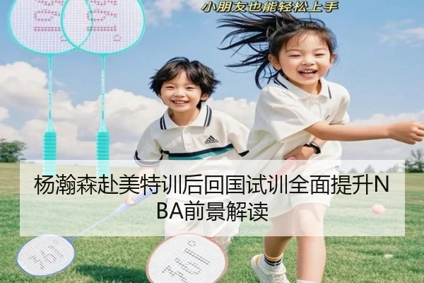杨瀚森赴美特训后回国试训全面提升NBA前景解读(xingkong)